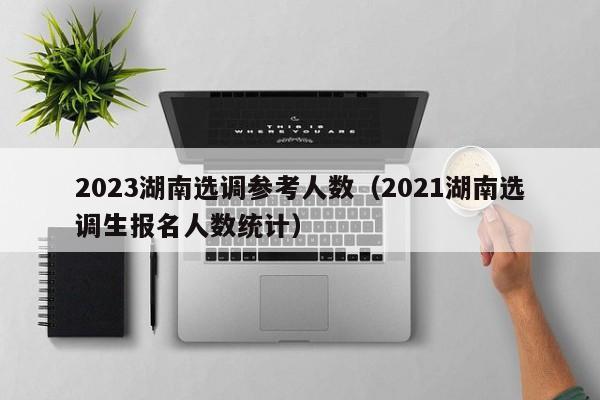 2023湖南选调参考人数（2021湖南选调生报名人数统计）