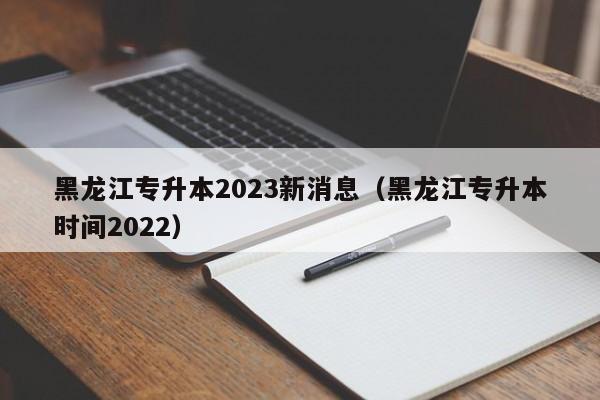 黑龙江专升本2023新消息（黑龙江专升本时间2022）