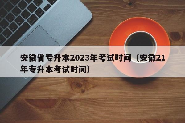 安徽省专升本2023年考试时间（安徽21年专升本考试时间）
