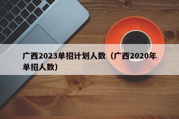 广西2023单招计划人数（广西2020年单招人数）