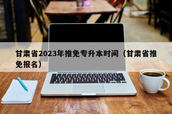 甘肃省2023年推免专升本时间（甘肃省推免报名）