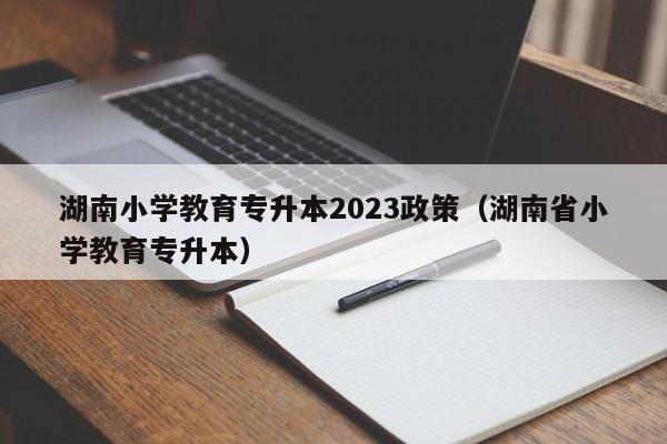 湖南小学教育专升本2023政策（湖南省小学教育专升本）