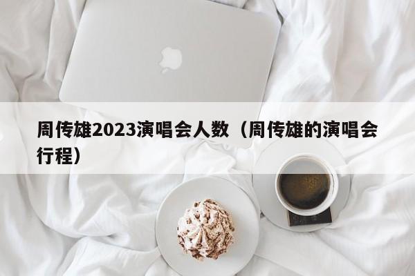 周传雄2023演唱会人数（周传雄的演唱会行程）