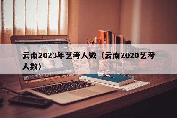 云南2023年艺考人数（云南2020艺考人数）