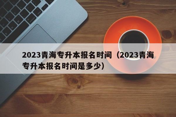 2023青海专升本报名时间（2023青海专升本报名时间是多少）