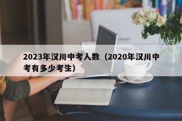 2023年汉川中考人数（2020年汉川中考有多少考生）