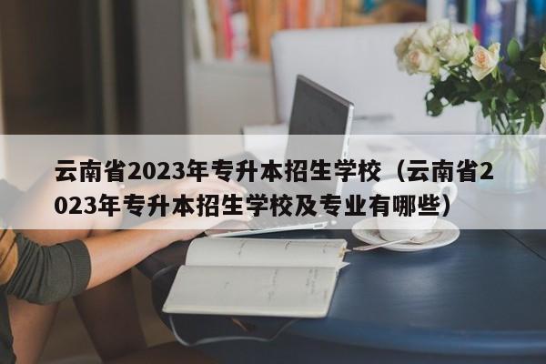 云南省2023年专升本招生学校（云南省2023年专升本招生学校及专业有哪些）