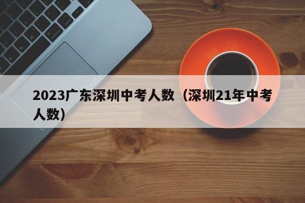 2023广东深圳中考人数（深圳21年中考人数）