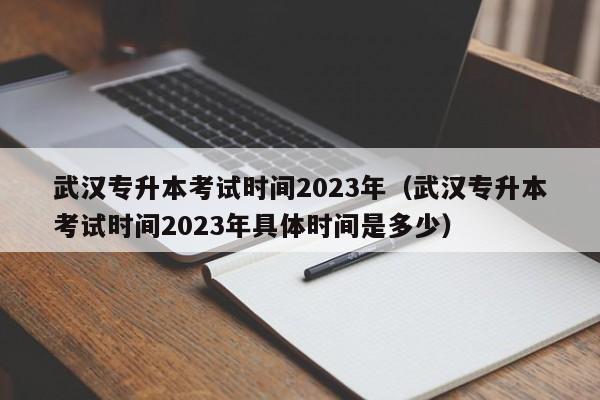 武汉专升本考试时间2023年（武汉专升本考试时间2023年具体时间是多少）