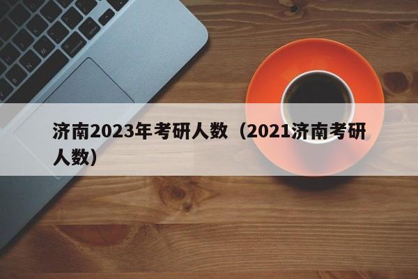 济南2023年考研人数（2021济南考研人数）
