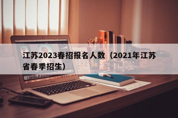 江苏2023春招报名人数（2021年江苏省春季招生）
