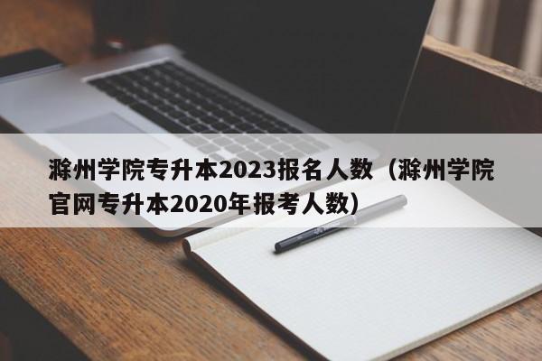 滁州学院专升本2023报名人数（滁州学院官网专升本2020年报考人数）