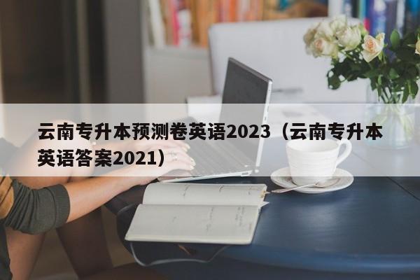 云南专升本预测卷英语2023（云南专升本英语答案2021）