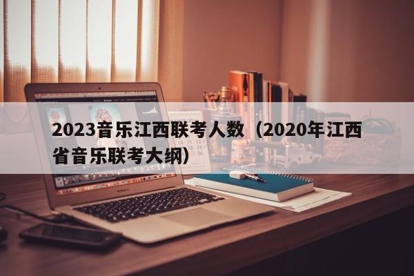 2023音乐江西联考人数（2020年江西省音乐联考大纲）
