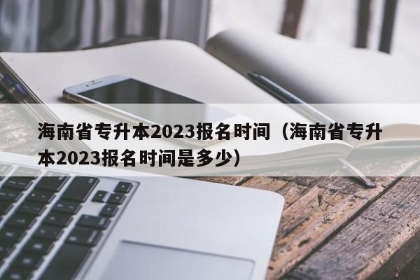海南省专升本2023报名时间（海南省专升本2023报名时间是多少）