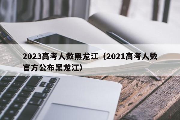 2023高考人数黑龙江（2021高考人数官方公布黑龙江）