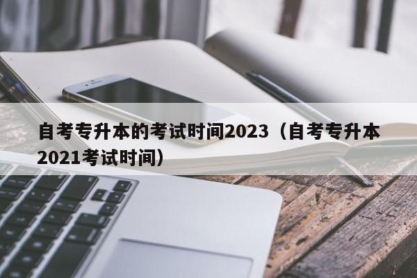 自考专升本的考试时间2023（自考专升本2021考试时间）