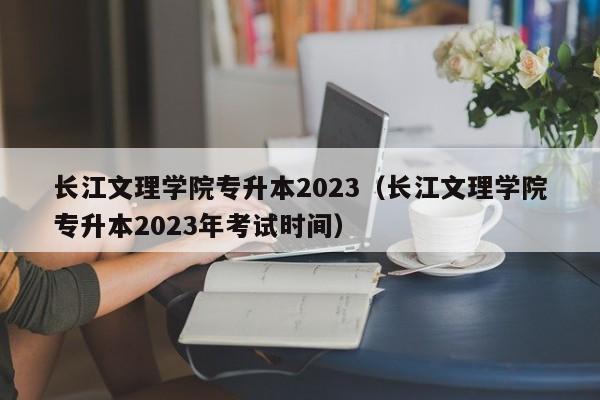 长江文理学院专升本2023（长江文理学院专升本2023年考试时间）