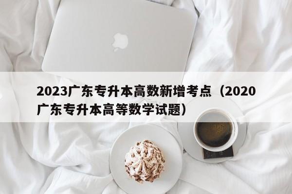 2023广东专升本高数新增考点（2020广东专升本高等数学试题）