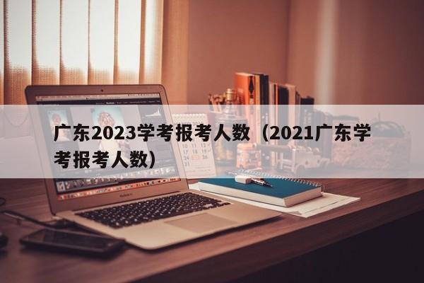 广东2023学考报考人数（2021广东学考报考人数）