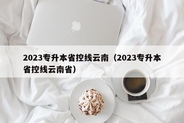 2023专升本省控线云南（2023专升本省控线云南省）